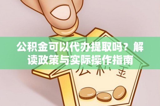 鲁甸公积金可以代办提取吗？解读政策与实际操作指南