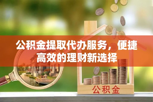 鲁甸公积金提取代办服务，便捷高效的理财新选择