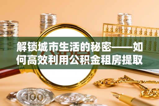 鲁甸解锁城市生活的秘密——如何高效利用公积金租房提取政策优化居住体验