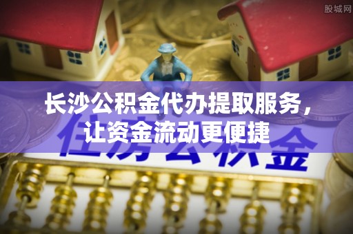 鲁甸长沙公积金代办提取服务，让资金流动更便捷