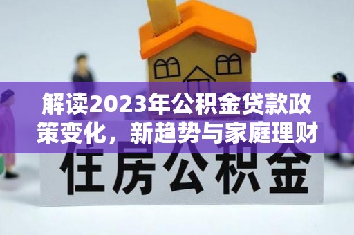 鲁甸解读2023年公积金贷款政策变化，新趋势与家庭理财规划